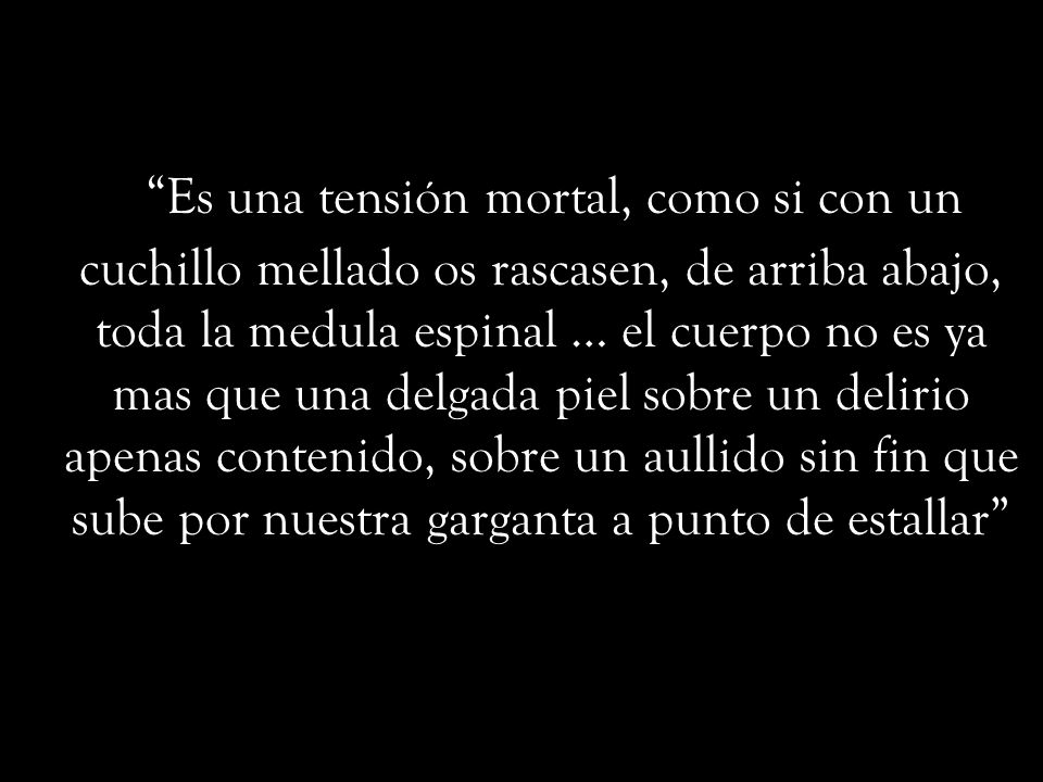 Es una tensión mortal, como si con un cuchillo mellado os rascasen, de arriba abajo, toda la medula espinal … el cuerpo no es ya mas que una delgada piel sobre un delirio apenas contenido, sobre un aullido sin fin que sube por nuestra garganta a punto de estallar