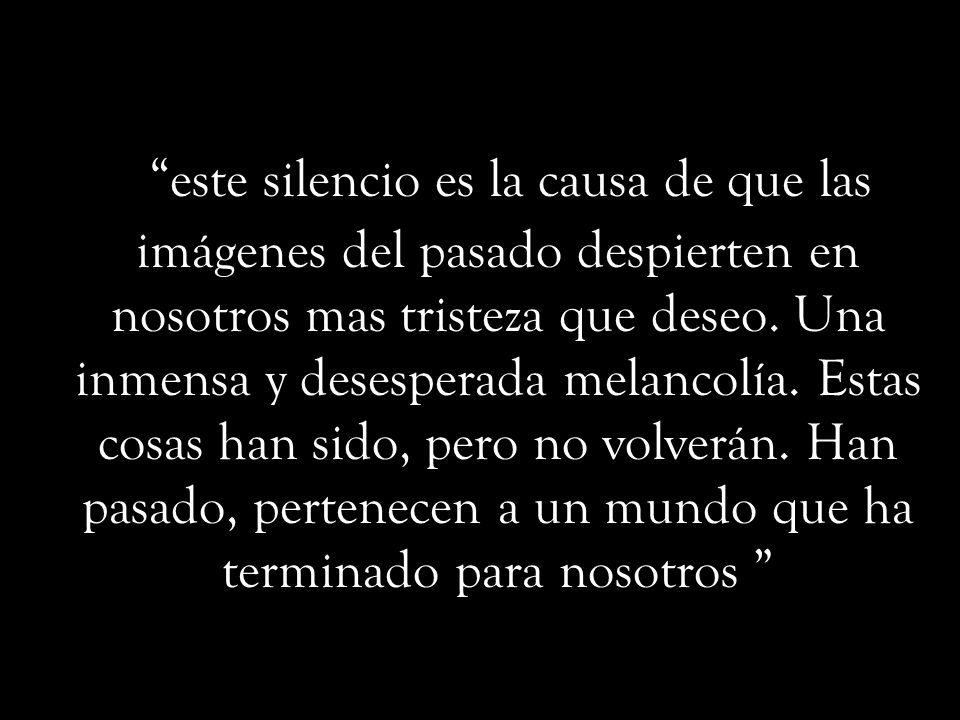 este silencio es la causa de que las imágenes del pasado despierten en nosotros mas tristeza que deseo.