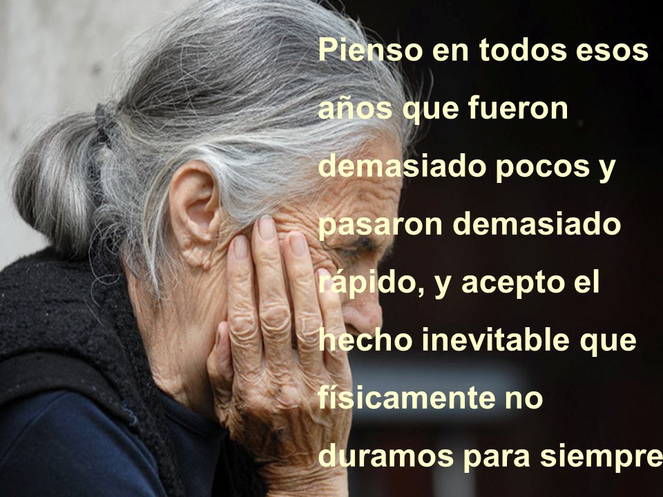 Pienso en todos esos años que fueron demasiado pocos y pasaron demasiado rápido, y acepto el hecho inevitable que físicamente no duramos para siempre