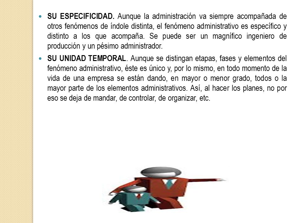SU ESPECIFICIDAD. Aunque la administración va siempre acompañada de otros fenómenos de índole distinta, el fenómeno administrativo es específico y distinto a los que acompaña. Se puede ser un magnífico ingeniero de producción y un pésimo administrador.
