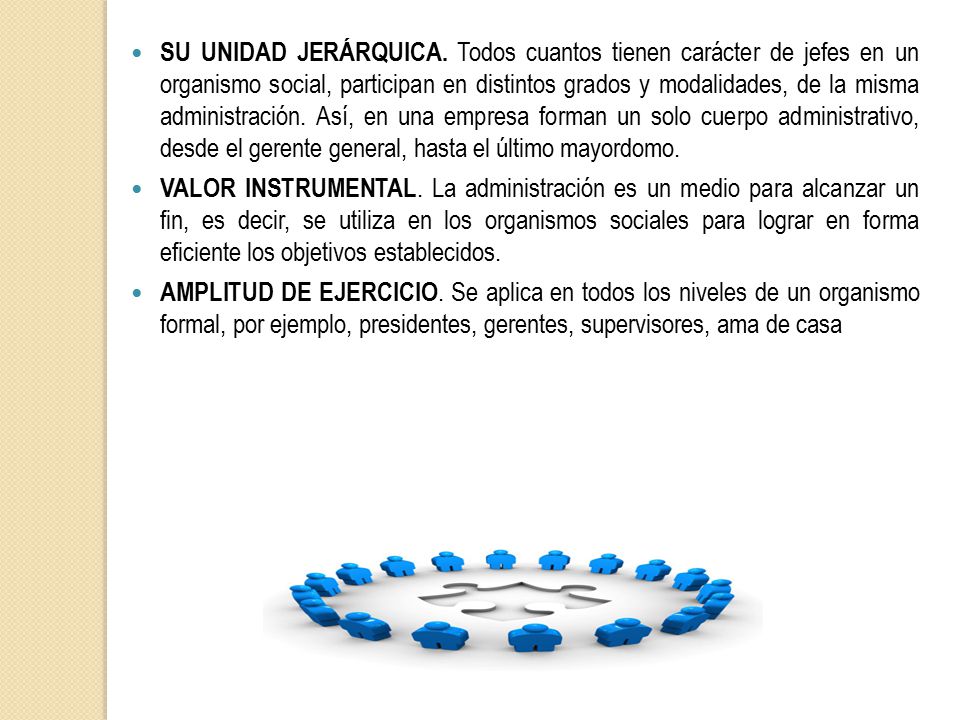 SU UNIDAD JERÁRQUICA. Todos cuantos tienen carácter de jefes en un organismo social, participan en distintos grados y modalidades, de la misma administración. Así, en una empresa forman un solo cuerpo administrativo, desde el gerente general, hasta el último mayordomo.