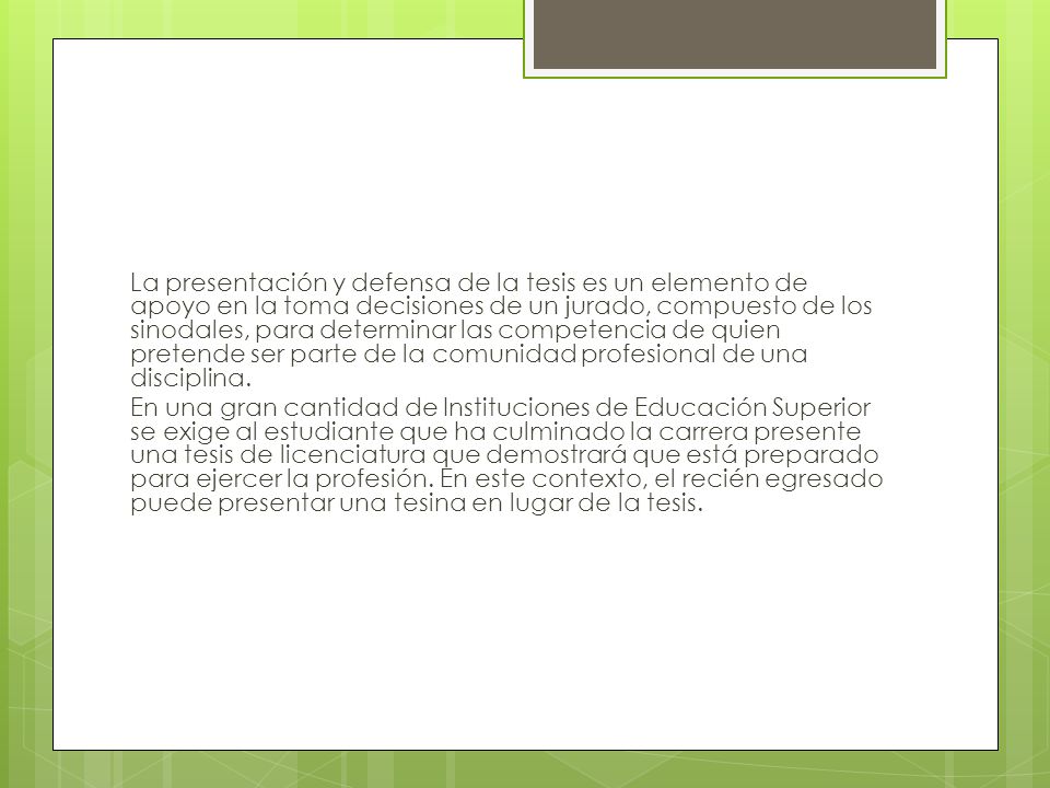 La presentación y defensa de la tesis es un elemento de apoyo en la toma decisiones de un jurado, compuesto de los sinodales, para determinar las competencia de quien pretende ser parte de la comunidad profesional de una disciplina.