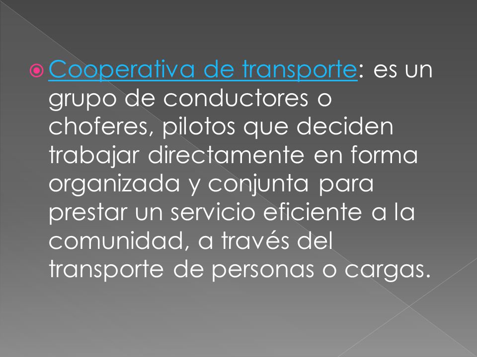 Cooperativa de transporte: es un grupo de conductores o choferes, pilotos que deciden trabajar directamente en forma organizada y conjunta para prestar un servicio eficiente a la comunidad, a través del transporte de personas o cargas.