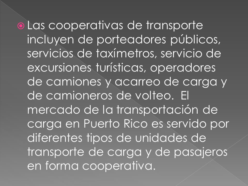 Las cooperativas de transporte incluyen de porteadores públicos, servicios de taxímetros, servicio de excursiones turísticas, operadores de camiones y acarreo de carga y de camioneros de volteo. El mercado de la transportación de carga en Puerto Rico es servido por diferentes tipos de unidades de transporte de carga y de pasajeros en forma cooperativa.