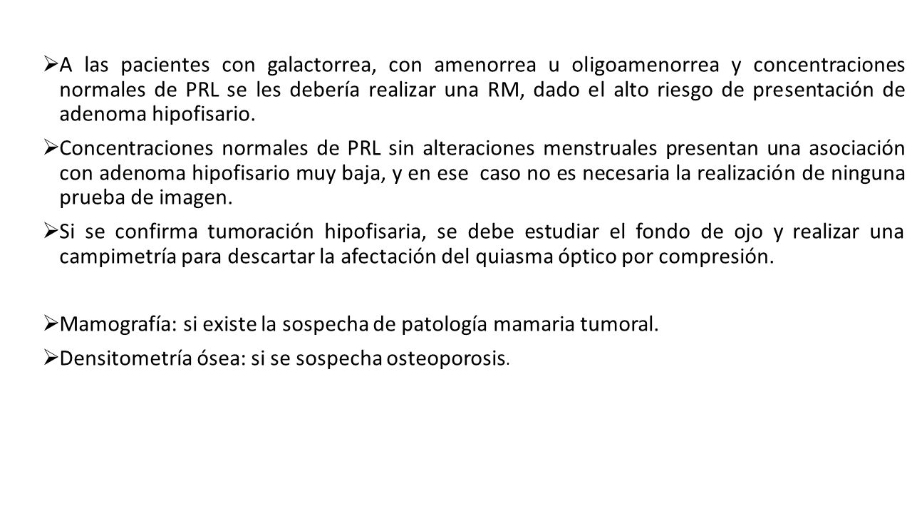 A las pacientes con galactorrea, con amenorrea u oligoamenorrea y concentraciones normales de PRL se les debería realizar una RM, dado el alto riesgo de presentación de adenoma hipofisario.