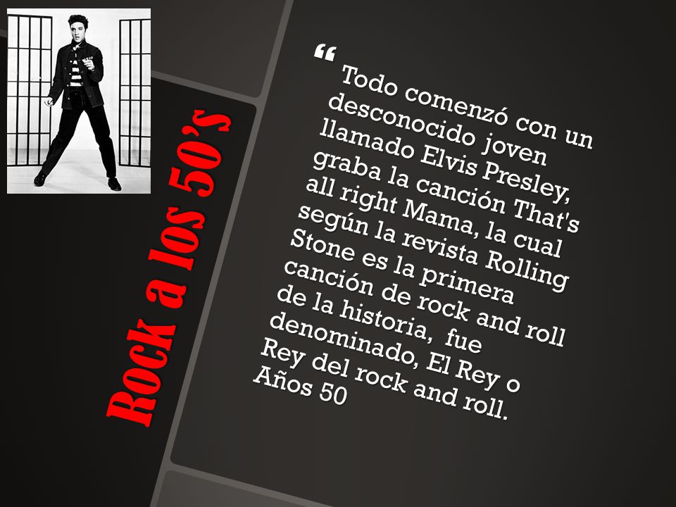 Todo comenzó con un desconocido joven llamado Elvis Presley, graba la canción That s all right Mama, la cual según la revista Rolling Stone es la primera canción de rock and roll de la historia, fue denominado, El Rey o Rey del rock and roll. Años 50