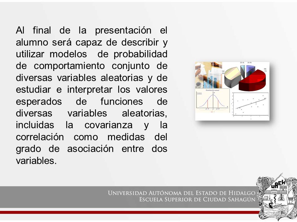 Al final de la presentación el alumno será capaz de describir y utilizar modelos de probabilidad de comportamiento conjunto de diversas variables aleatorias y de estudiar e interpretar los valores esperados de funciones de diversas variables aleatorias, incluidas la covarianza y la correlación como medidas del grado de asociación entre dos variables.