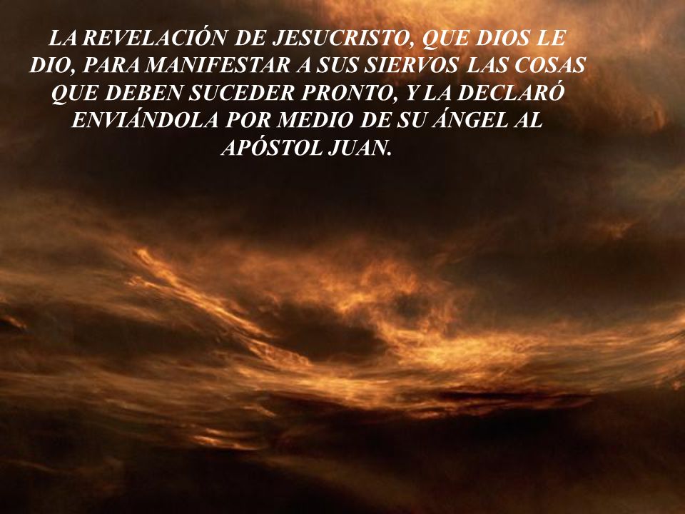 LA REVELACIÓN DE JESUCRISTO, QUE DIOS LE DIO, PARA MANIFESTAR A SUS SIERVOS LAS COSAS QUE DEBEN SUCEDER PRONTO, Y LA DECLARÓ ENVIÁNDOLA POR MEDIO DE SU ÁNGEL AL APÓSTOL JUAN.