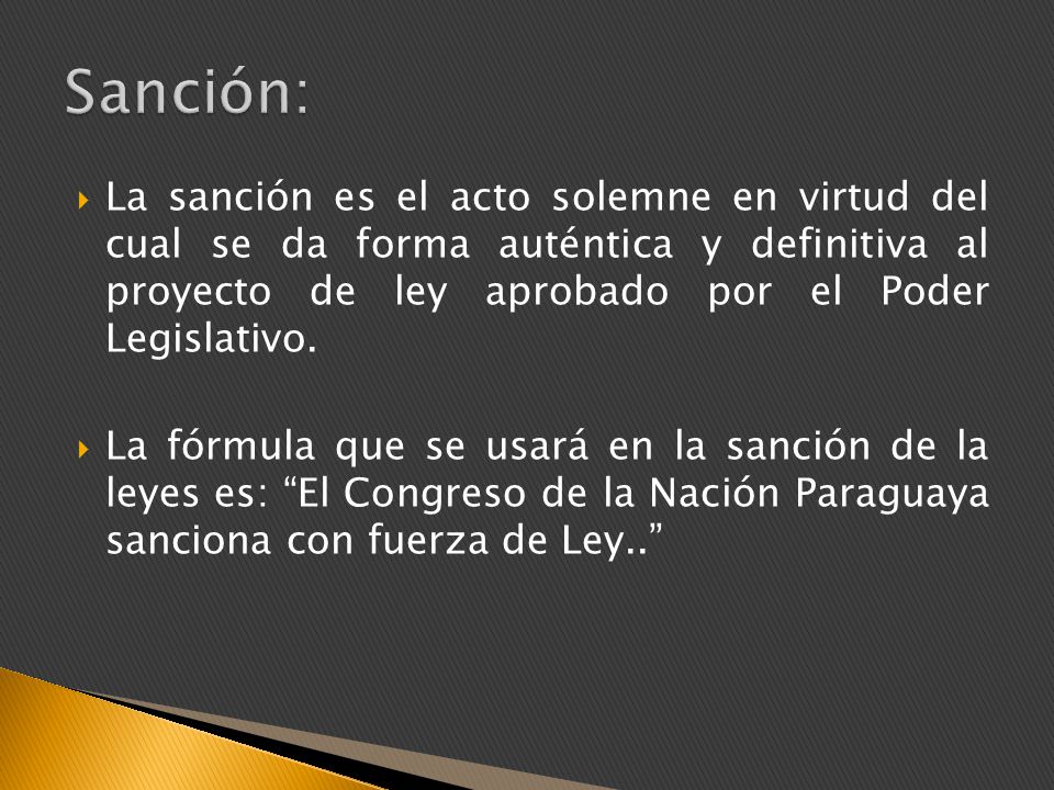 Sanción: La sanción es el acto solemne en virtud del cual se da forma auténtica y definitiva al proyecto de ley aprobado por el Poder Legislativo.