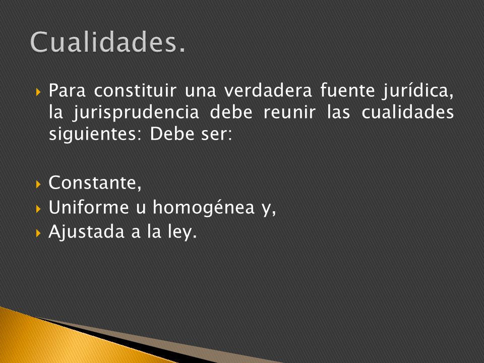 Cualidades. Para constituir una verdadera fuente jurídica, la jurisprudencia debe reunir las cualidades siguientes: Debe ser: