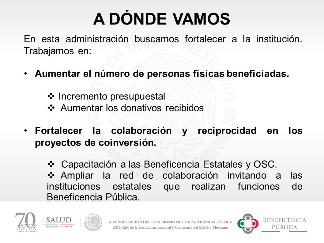 A DÓNDE VAMOS En esta administración buscamos fortalecer a la institución. Trabajamos en: Aumentar el número de personas físicas beneficiadas.