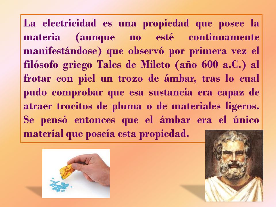 La electricidad es una propiedad que posee la materia (aunque no esté continuamente manifestándose) que observó por primera vez el filósofo griego Tales de Mileto (año 600 a.C.) al frotar con piel un trozo de ámbar, tras lo cual pudo comprobar que esa sustancia era capaz de atraer trocitos de pluma o de materiales ligeros.