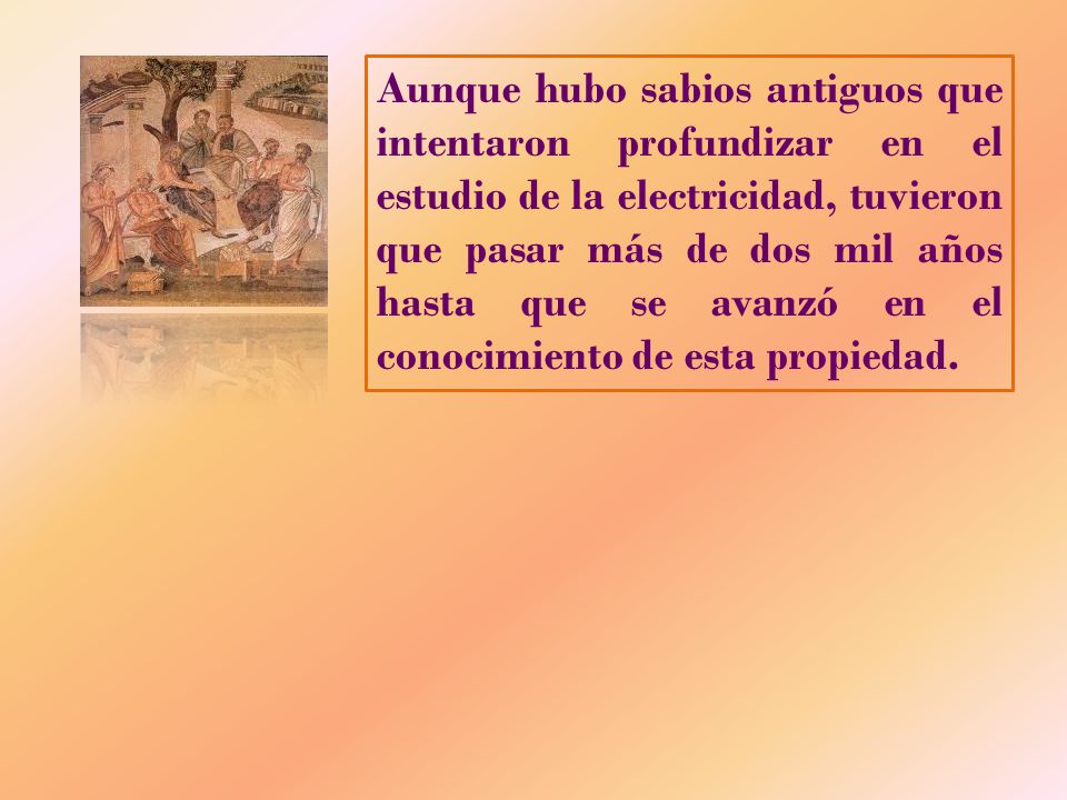 Aunque hubo sabios antiguos que intentaron profundizar en el estudio de la electricidad, tuvieron que pasar más de dos mil años hasta que se avanzó en el conocimiento de esta propiedad.