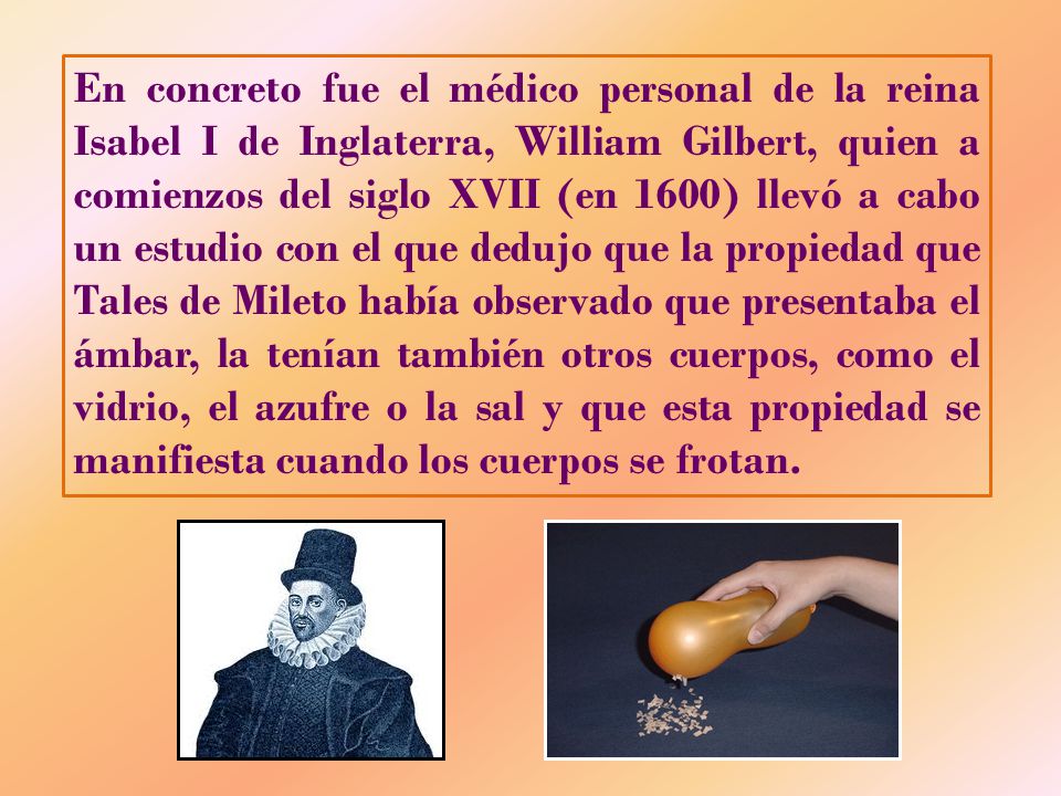 En concreto fue el médico personal de la reina Isabel I de Inglaterra, William Gilbert, quien a comienzos del siglo XVII (en 1600) llevó a cabo un estudio con el que dedujo que la propiedad que Tales de Mileto había observado que presentaba el ámbar, la tenían también otros cuerpos, como el vidrio, el azufre o la sal y que esta propiedad se manifiesta cuando los cuerpos se frotan.