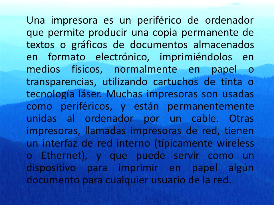 Una impresora es un periférico de ordenador que permite producir una copia permanente de textos o gráficos de documentos almacenados en formato electrónico, imprimiéndolos en medios físicos, normalmente en papel o transparencias, utilizando cartuchos de tinta o tecnología láser.