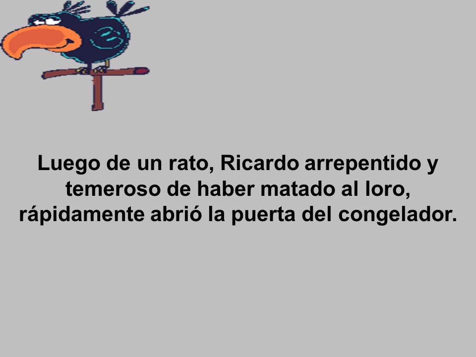 Luego de un rato, Ricardo arrepentido y temeroso de haber matado al loro, rápidamente abrió la puerta del congelador.