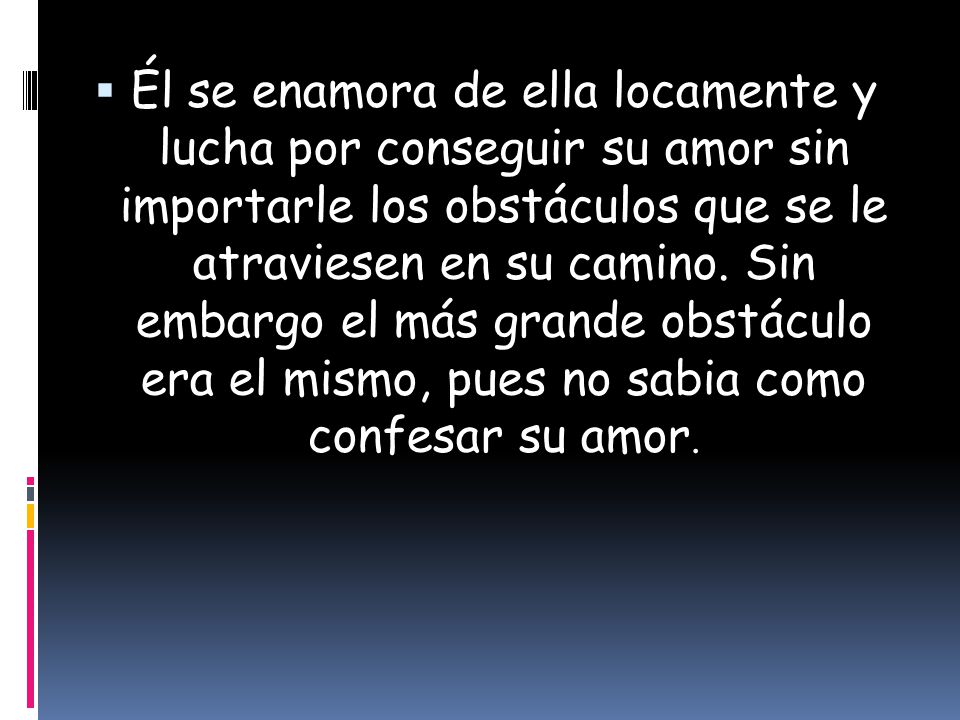 Él se enamora de ella locamente y lucha por conseguir su amor sin importarle los obstáculos que se le atraviesen en su camino.