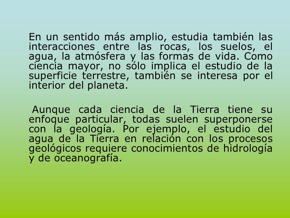 En un sentido más amplio, estudia también las interacciones entre las rocas, los suelos, el agua, la atmósfera y las formas de vida. Como ciencia mayor, no sólo implica el estudio de la superficie terrestre, también se interesa por el interior del planeta.