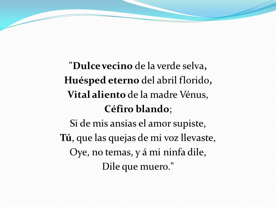 Dulce vecino de la verde selva, Huésped eterno del abril florido, Vital aliento de la madre Vénus, Céfiro blando; Si de mis ansias el amor supiste, Tú, que las quejas de mi voz llevaste, Oye, no temas, y á mi ninfa dile, Dile que muero.