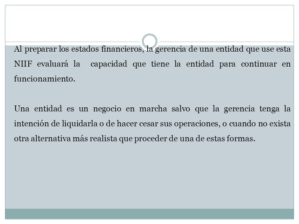 Al preparar los estados financieros, la gerencia de una entidad que use esta NIIF evaluará la capacidad que tiene la entidad para continuar en funcionamiento.