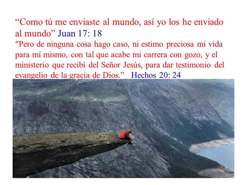 Como tú me enviaste al mundo, así yo los he enviado al mundo Juan 17: 18 Pero de ninguna cosa hago caso, ni estimo preciosa mi vida para mí mismo, con tal que acabe mi carrera con gozo, y el ministerio que recibí del Señor Jesús, para dar testimonio del evangelio de la gracia de Dios. Hechos 20: 24