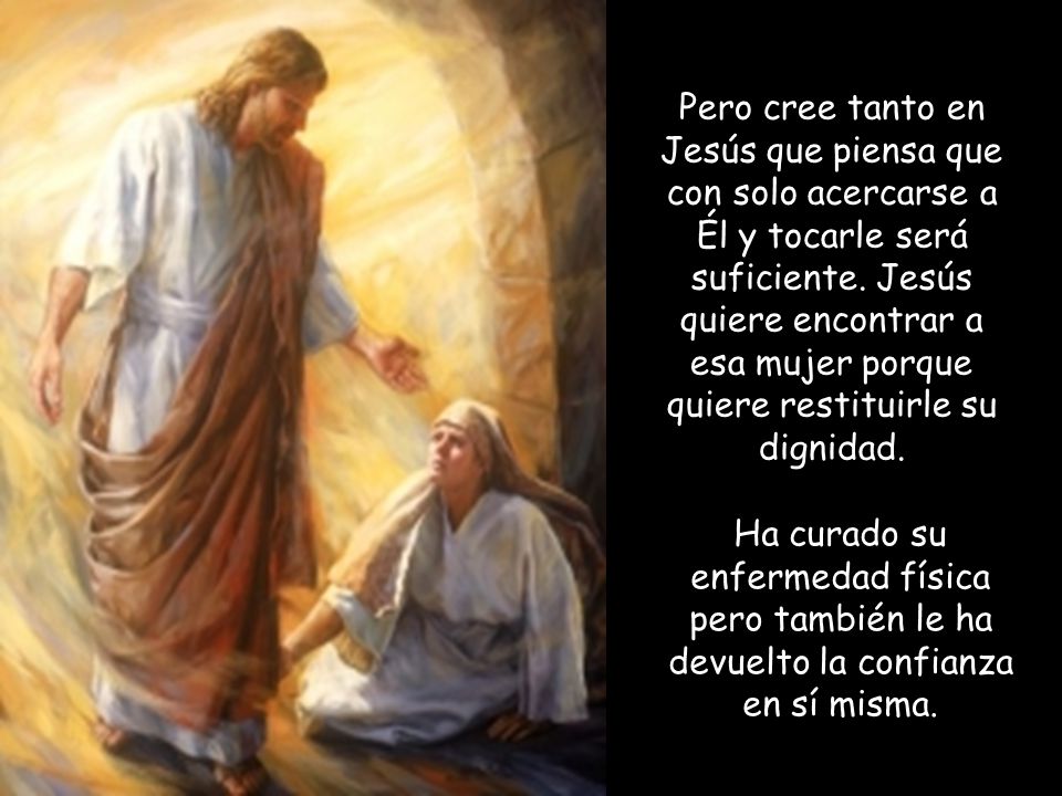 Pero cree tanto en Jesús que piensa que con solo acercarse a Él y tocarle será suficiente. Jesús quiere encontrar a esa mujer porque quiere restituirle su dignidad.
