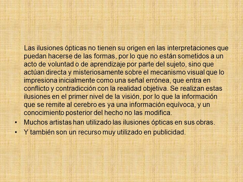 Las ilusiones ópticas no tienen su origen en las interpretaciones que puedan hacerse de las formas, por lo que no están sometidos a un acto de voluntad o de aprendizaje por parte del sujeto, sino que actúan directa y misteriosamente sobre el mecanismo visual que lo impresiona inicialmente como una señal errónea, que entra en conflicto y contradicción con la realidad objetiva. Se realizan estas ilusiones en el primer nivel de la visión, por lo que la información que se remite al cerebro es ya una información equívoca, y un conocimiento posterior del hecho no las modifica.