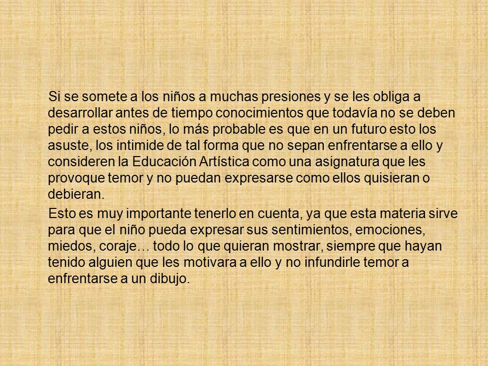 Si se somete a los niños a muchas presiones y se les obliga a desarrollar antes de tiempo conocimientos que todavía no se deben pedir a estos niños, lo más probable es que en un futuro esto los asuste, los intimide de tal forma que no sepan enfrentarse a ello y consideren la Educación Artística como una asignatura que les provoque temor y no puedan expresarse como ellos quisieran o debieran.