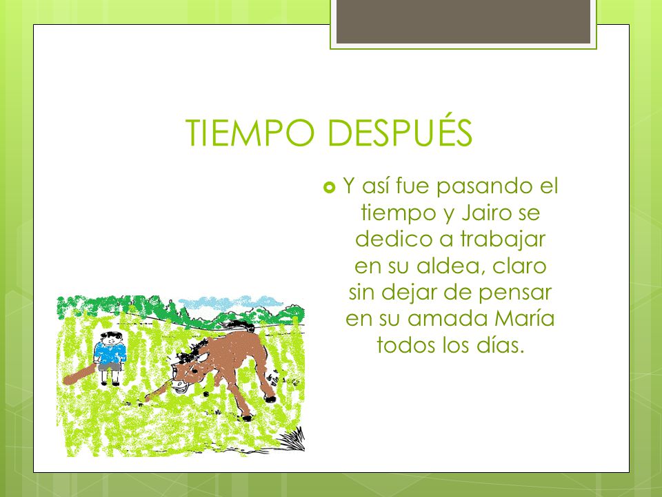 TIEMPO DESPUÉS Y así fue pasando el tiempo y Jairo se dedico a trabajar en su aldea, claro sin dejar de pensar en su amada María todos los días.