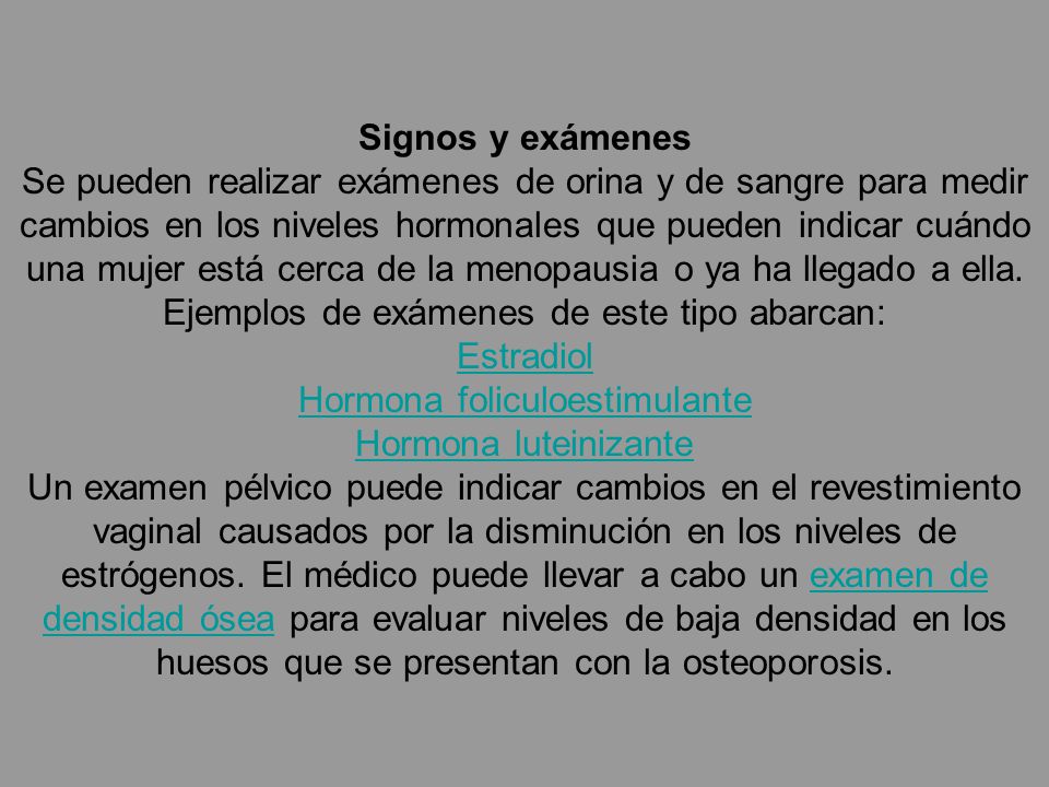 Signos y exámenes Se pueden realizar exámenes de orina y de sangre para medir cambios en los niveles hormonales que pueden indicar cuándo una mujer está cerca de la menopausia o ya ha llegado a ella.