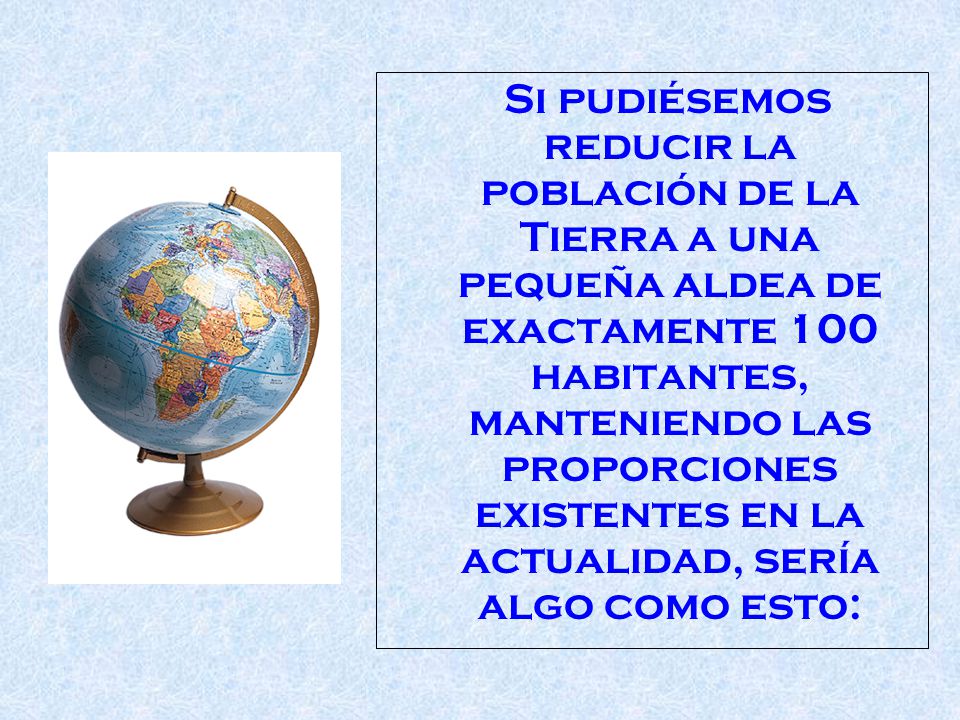 Si pudiésemos reducir la población de la Tierra a una pequeña aldea de exactamente 100 habitantes, manteniendo las proporciones existentes en la actualidad, sería algo como esto: