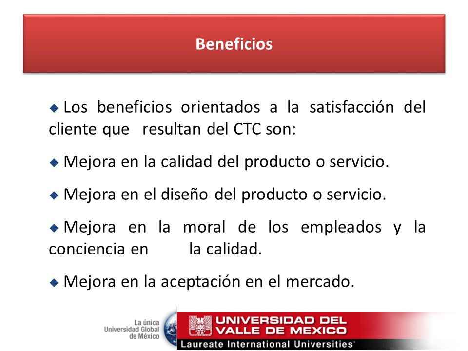 Beneficios Los beneficios orientados a la satisfacción del cliente que resultan del CTC son: Mejora en la calidad del producto o servicio.