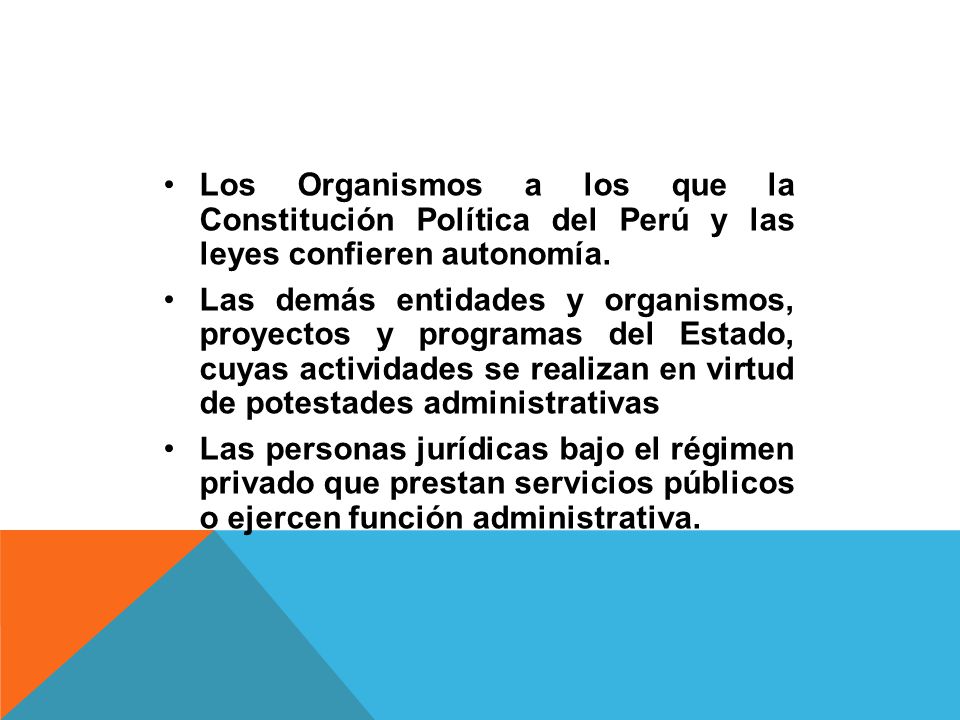 Los Organismos a los que la Constitución Política del Perú y las leyes confieren autonomía.