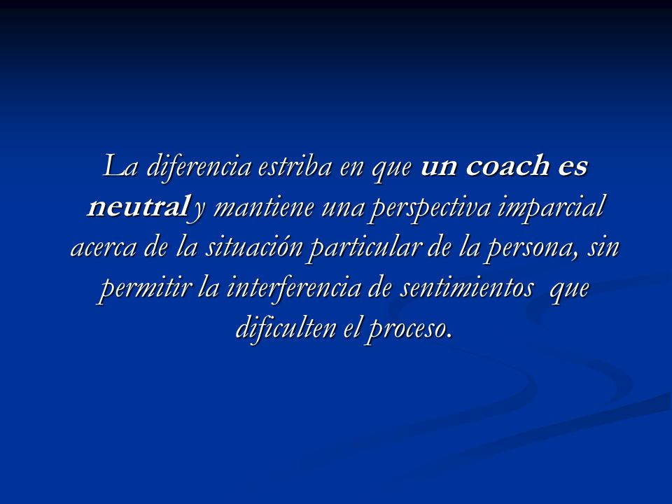 La diferencia estriba en que un coach es neutral y mantiene una perspectiva imparcial acerca de la situación particular de la persona, sin permitir la interferencia de sentimientos que dificulten el proceso.