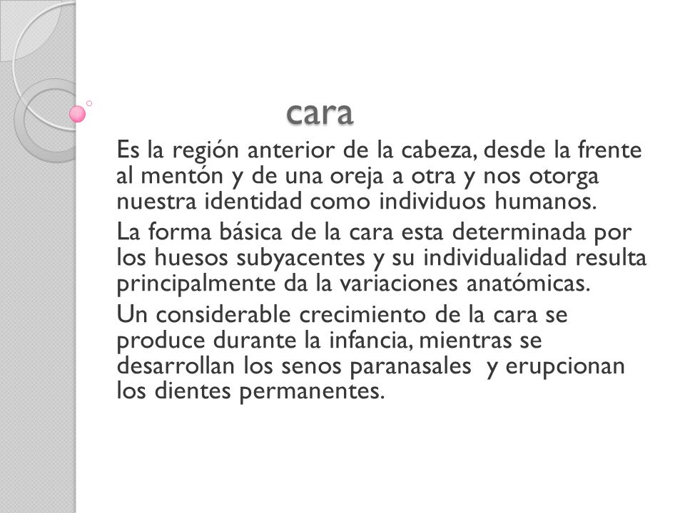 cara Es la región anterior de la cabeza, desde la frente al mentón y de una oreja a otra y nos otorga nuestra identidad como individuos humanos.