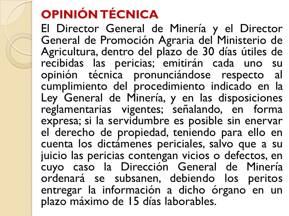 OPINIÓN TÉCNICA El Director General de Minería y el Director General de Promoción Agraria del Ministerio de Agricultura, dentro del plazo de 30 días útiles de recibidas las pericias; emitirán cada uno su opinión técnica pronunciándose respecto al cumplimiento del procedimiento indicado en la Ley General de Minería, y en las disposiciones reglamentarias vigentes; señalando, en forma expresa; si la servidumbre es posible sin enervar el derecho de propiedad, teniendo para ello en cuenta los dictámenes periciales, salvo que a su juicio las pericias contengan vicios o defectos, en cuyo caso la Dirección General de Minería ordenará se subsanen, debiendo los peritos entregar la información a dicho órgano en un plazo máximo de 15 días laborables.