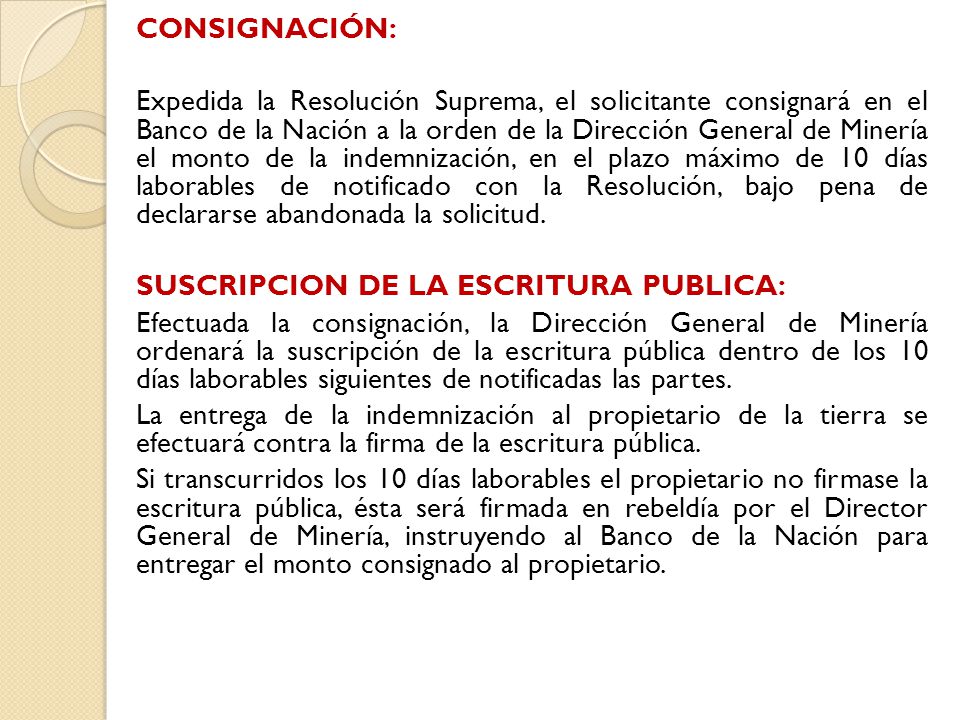 CONSIGNACIÓN: Expedida la Resolución Suprema, el solicitante consignará en el Banco de la Nación a la orden de la Dirección General de Minería el monto de la indemnización, en el plazo máximo de 10 días laborables de notificado con la Resolución, bajo pena de declararse abandonada la solicitud.