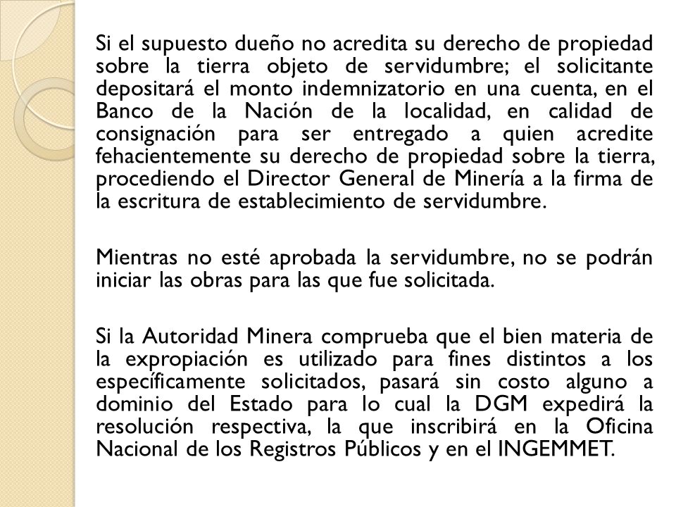 Si el supuesto dueño no acredita su derecho de propiedad sobre la tierra objeto de servidumbre; el solicitante depositará el monto indemnizatorio en una cuenta, en el Banco de la Nación de la localidad, en calidad de consignación para ser entregado a quien acredite fehacientemente su derecho de propiedad sobre la tierra, procediendo el Director General de Minería a la firma de la escritura de establecimiento de servidumbre.