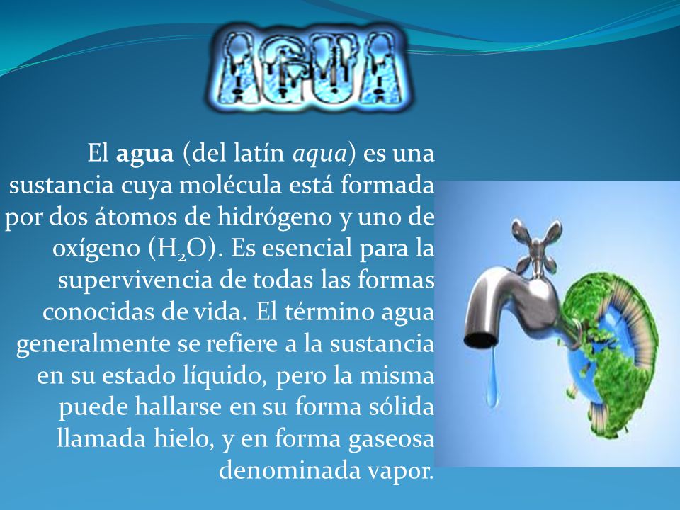El agua (del latín aqua) es una sustancia cuya molécula está formada por dos átomos de hidrógeno y uno de oxígeno (H2O).