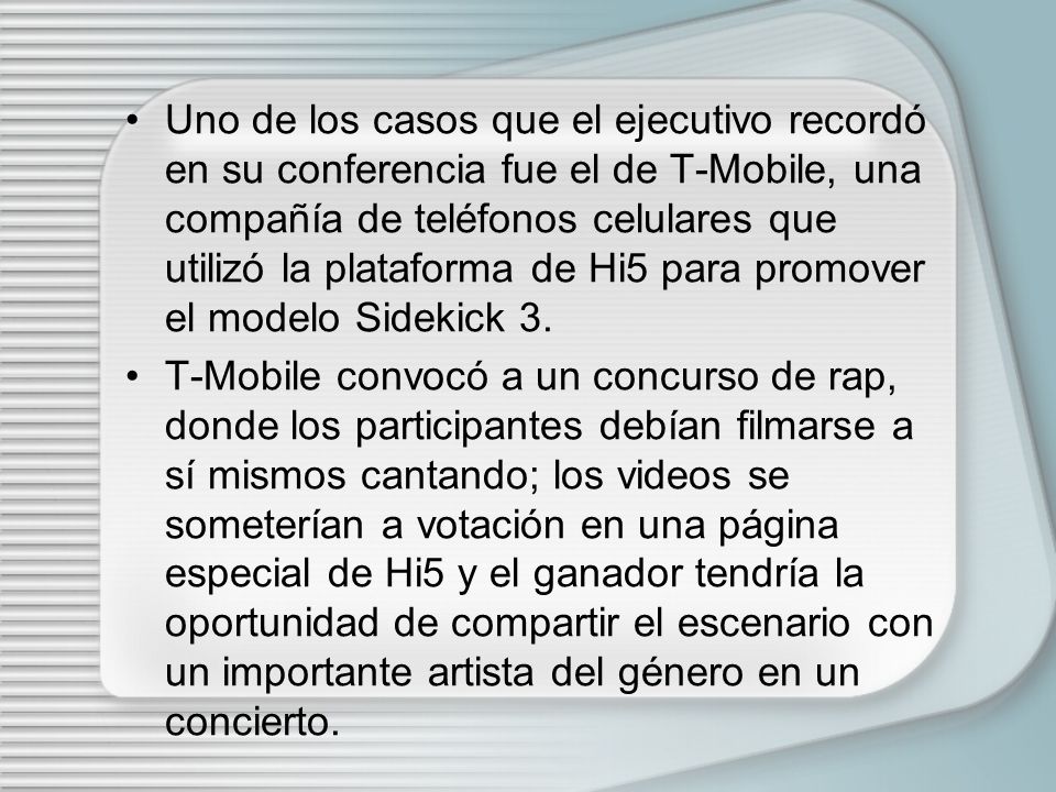 Uno de los casos que el ejecutivo recordó en su conferencia fue el de T-Mobile, una compañía de teléfonos celulares que utilizó la plataforma de Hi5 para promover el modelo Sidekick 3.