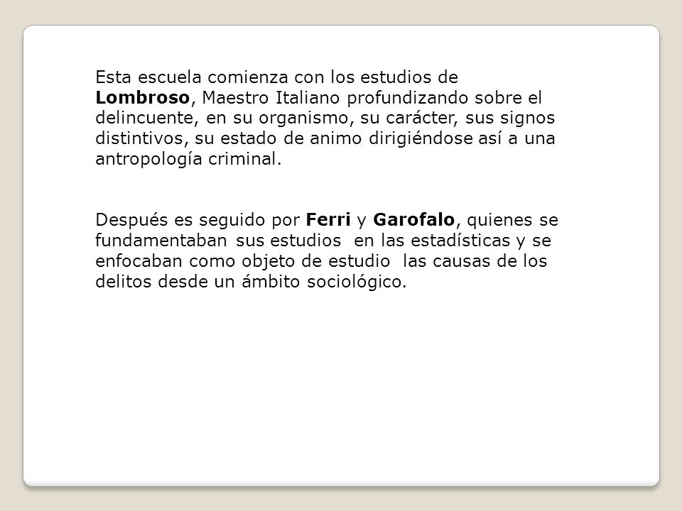 Esta escuela comienza con los estudios de Lombroso, Maestro Italiano profundizando sobre el delincuente, en su organismo, su carácter, sus signos distintivos, su estado de animo dirigiéndose así a una antropología criminal.