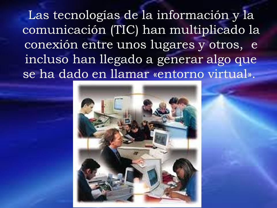 Las tecnologías de la información y la comunicación (TIC) han multiplicado la conexión entre unos lugares y otros, e incluso han llegado a generar algo que se ha dado en llamar «entorno virtual».