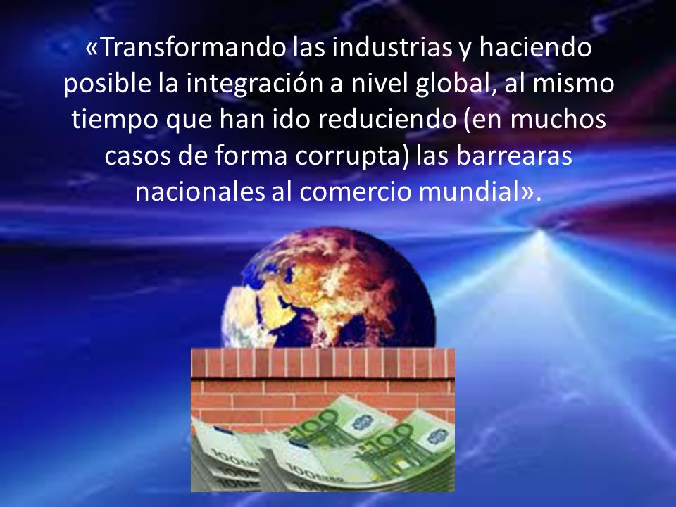 «Transformando las industrias y haciendo posible la integración a nivel global, al mismo tiempo que han ido reduciendo (en muchos casos de forma corrupta) las barrearas nacionales al comercio mundial».