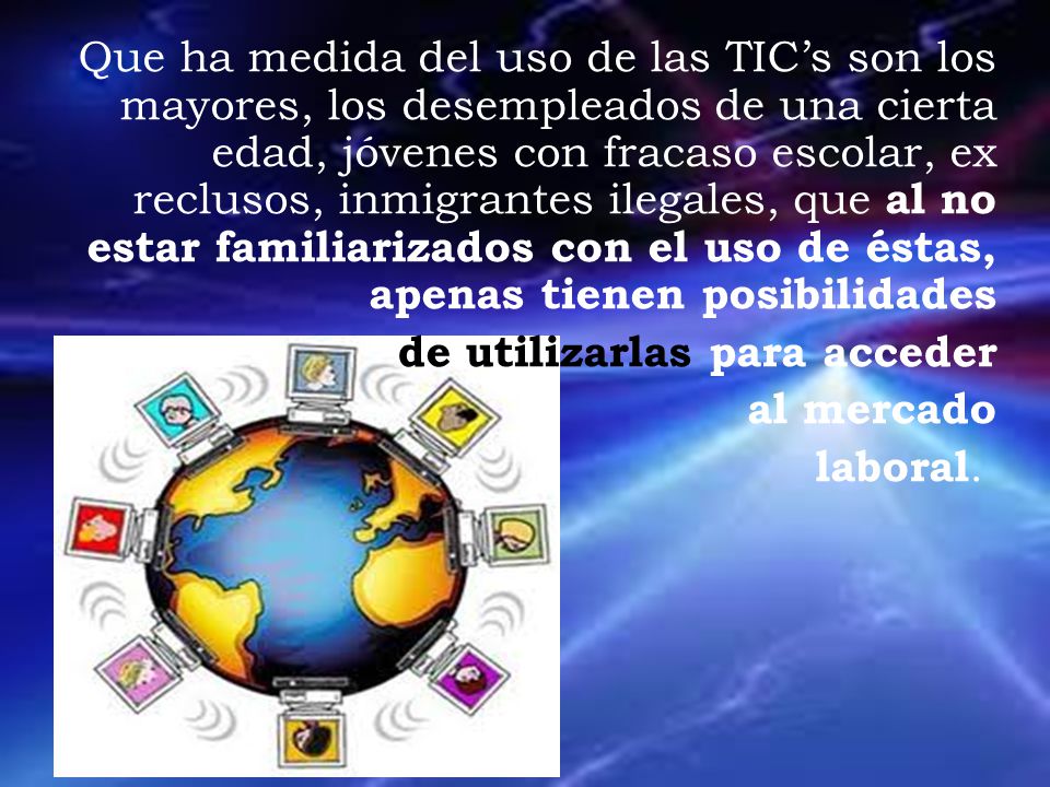 Que ha medida del uso de las TIC’s son los mayores, los desempleados de una cierta edad, jóvenes con fracaso escolar, ex reclusos, inmigrantes ilegales, que al no estar familiarizados con el uso de éstas, apenas tienen posibilidades de utilizarlas para acceder al mercado laboral.