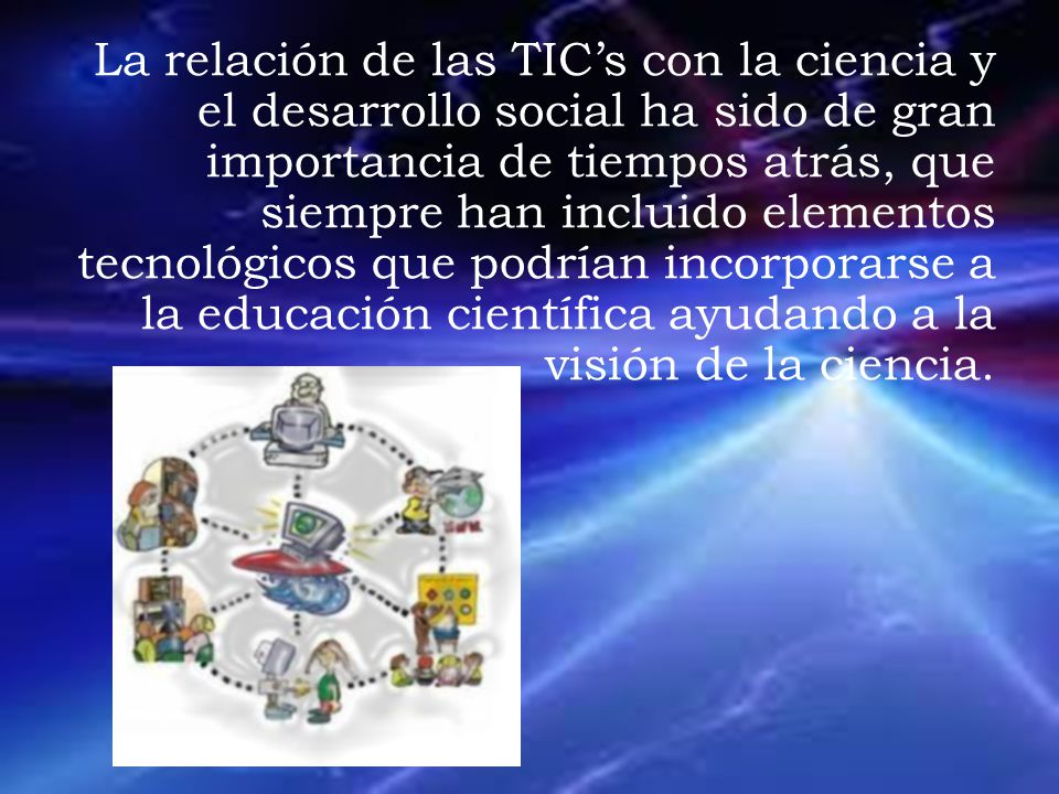 La relación de las TIC’s con la ciencia y el desarrollo social ha sido de gran importancia de tiempos atrás, que siempre han incluido elementos tecnológicos que podrían incorporarse a la educación científica ayudando a la visión de la ciencia.