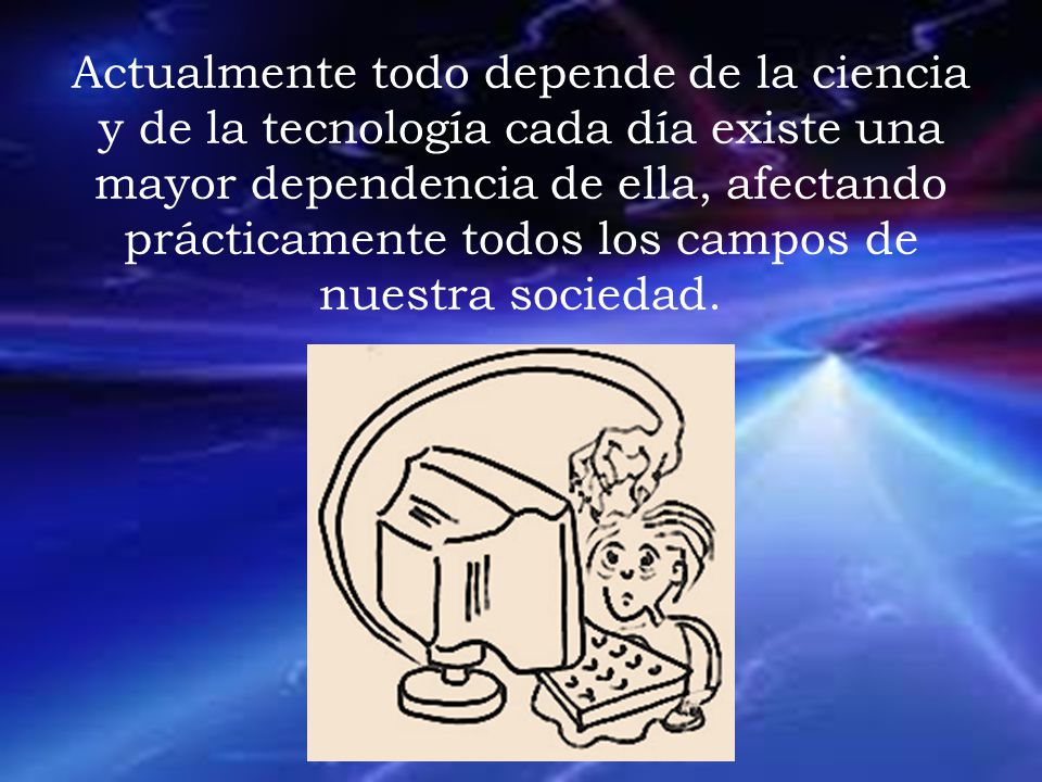 Actualmente todo depende de la ciencia y de la tecnología cada día existe una mayor dependencia de ella, afectando prácticamente todos los campos de nuestra sociedad.