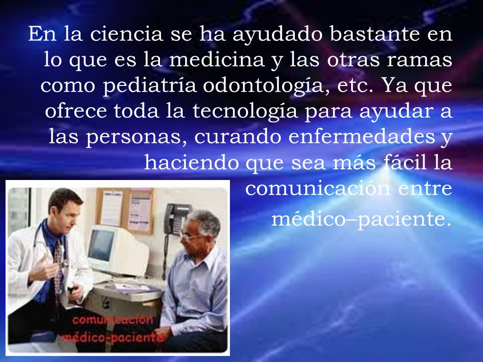 En la ciencia se ha ayudado bastante en lo que es la medicina y las otras ramas como pediatría odontología, etc. Ya que ofrece toda la tecnología para ayudar a las personas, curando enfermedades y haciendo que sea más fácil la comunicación entre