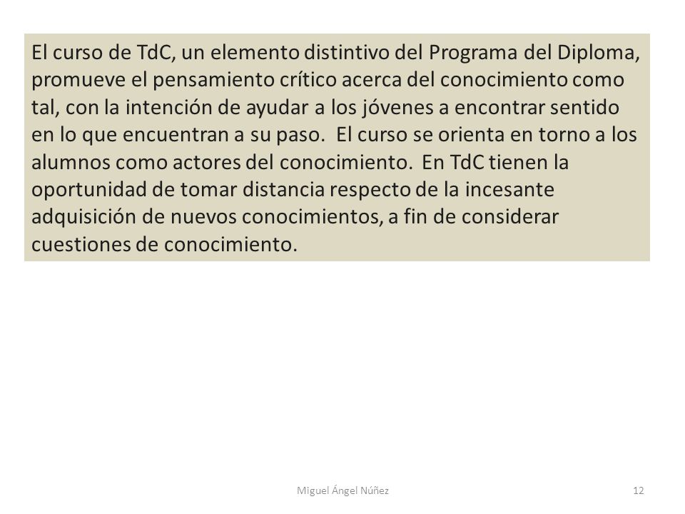 El curso de TdC, un elemento distintivo del Programa del Diploma, promueve el pensamiento crítico acerca del conocimiento como tal, con la intención de ayudar a los jóvenes a encontrar sentido en lo que encuentran a su paso. El curso se orienta en torno a los alumnos como actores del conocimiento. En TdC tienen la oportunidad de tomar distancia respecto de la incesante adquisición de nuevos conocimientos, a fin de considerar cuestiones de conocimiento.