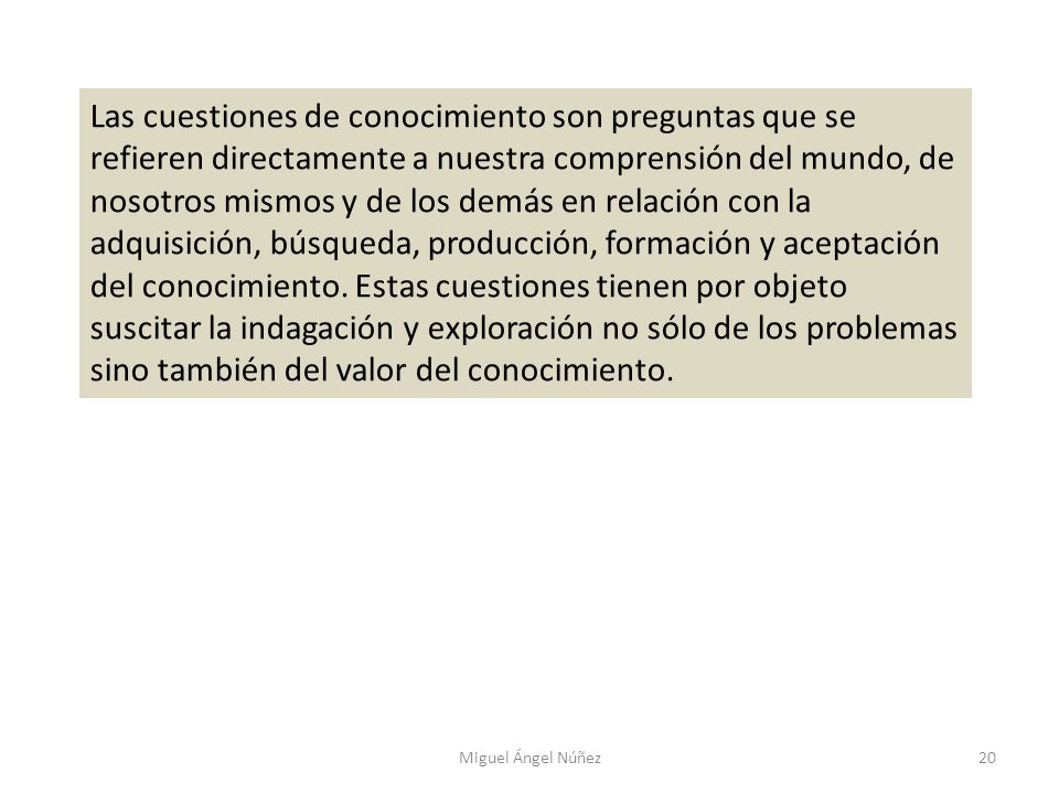Las cuestiones de conocimiento son preguntas que se refieren directamente a nuestra comprensión del mundo, de nosotros mismos y de los demás en relación con la adquisición, búsqueda, producción, formación y aceptación del conocimiento. Estas cuestiones tienen por objeto suscitar la indagación y exploración no sólo de los problemas sino también del valor del conocimiento.