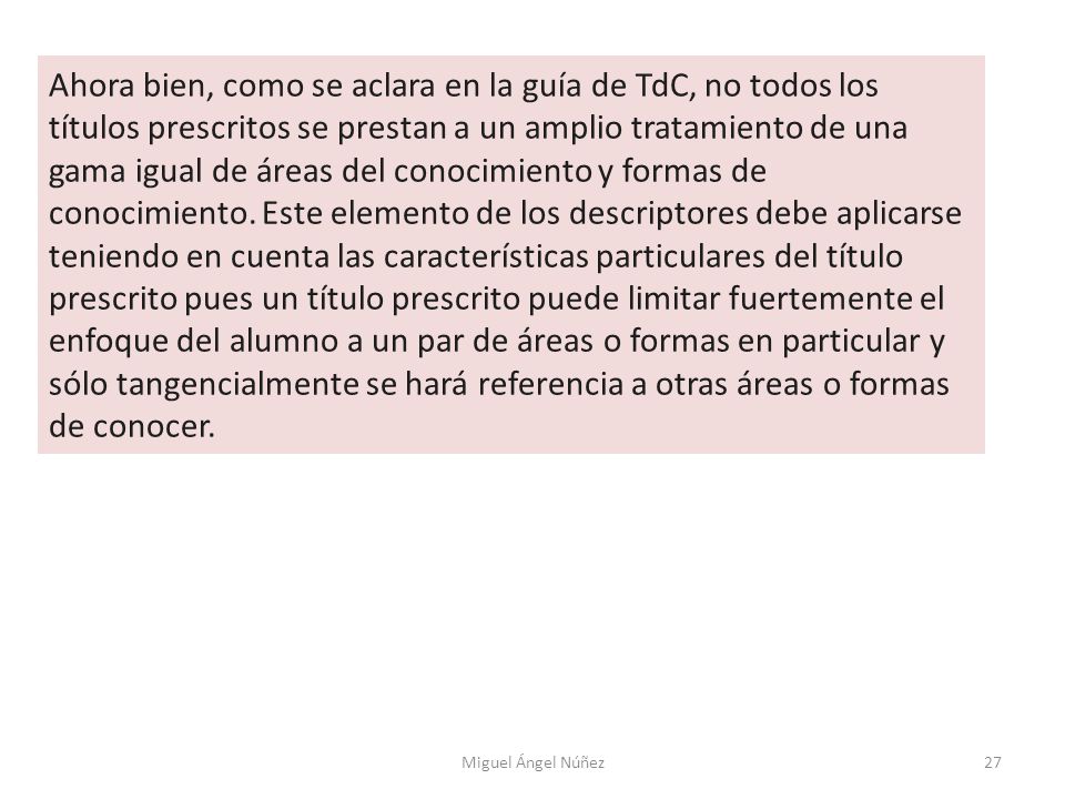 Ahora bien, como se aclara en la guía de TdC, no todos los títulos prescritos se prestan a un amplio tratamiento de una gama igual de áreas del conocimiento y formas de conocimiento. Este elemento de los descriptores debe aplicarse teniendo en cuenta las características particulares del título prescrito pues un título prescrito puede limitar fuertemente el enfoque del alumno a un par de áreas o formas en particular y sólo tangencialmente se hará referencia a otras áreas o formas de conocer.